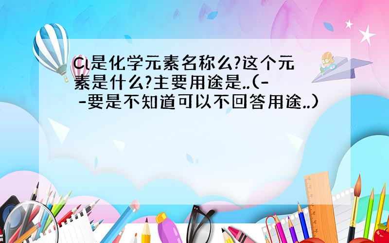 Cl是化学元素名称么?这个元素是什么?主要用途是..(- -要是不知道可以不回答用途..)