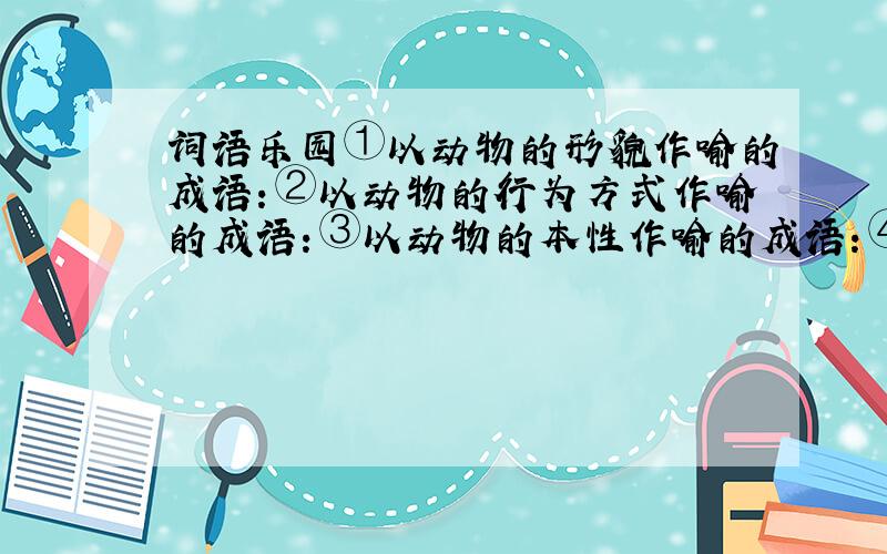 词语乐园①以动物的形貌作喻的成语：②以动物的行为方式作喻的成语：③以动物的本性作喻的成语：④以动物的技能和力量作喻的成语