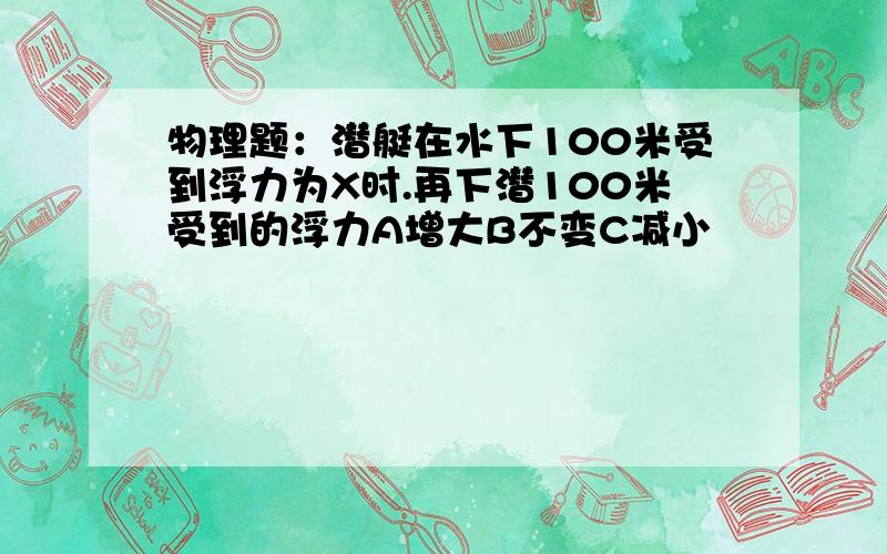 物理题：潜艇在水下100米受到浮力为X时.再下潜100米受到的浮力A增大B不变C减小