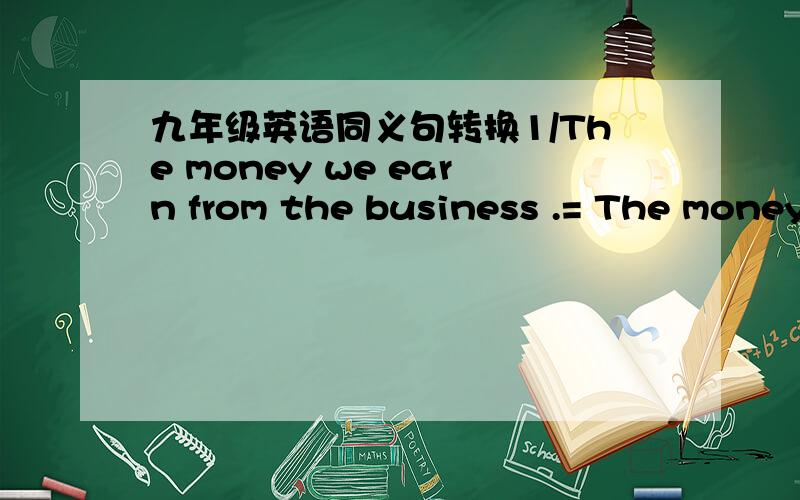 九年级英语同义句转换1/The money we earn from the business .= The money