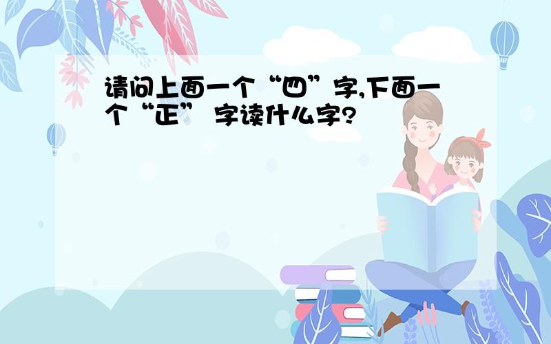 请问上面一个“四”字,下面一个“正” 字读什么字?