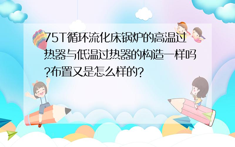 75T循环流化床锅炉的高温过热器与低温过热器的构造一样吗?布置又是怎么样的?