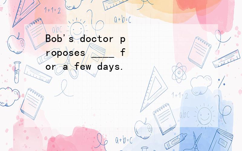 Bob's doctor proposes ____ for a few days.