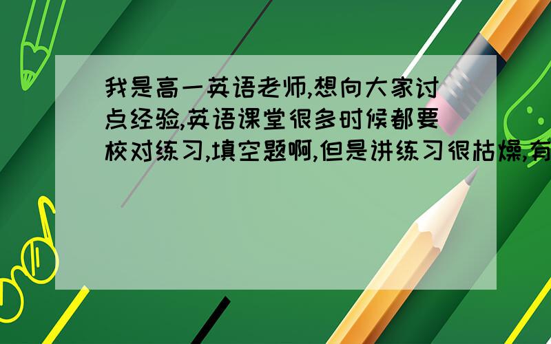 我是高一英语老师,想向大家讨点经验,英语课堂很多时候都要校对练习,填空题啊,但是讲练习很枯燥,有什么办法能够让练习课变得