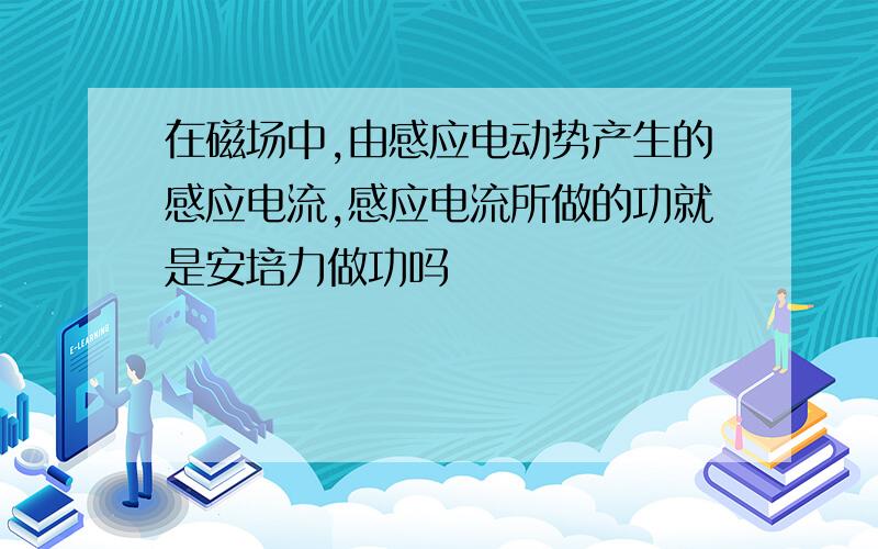 在磁场中,由感应电动势产生的感应电流,感应电流所做的功就是安培力做功吗