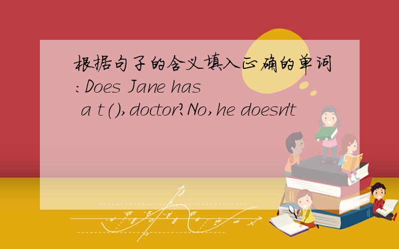 根据句子的含义填入正确的单词:Does Jane has a t(),doctor?No,he doesn't