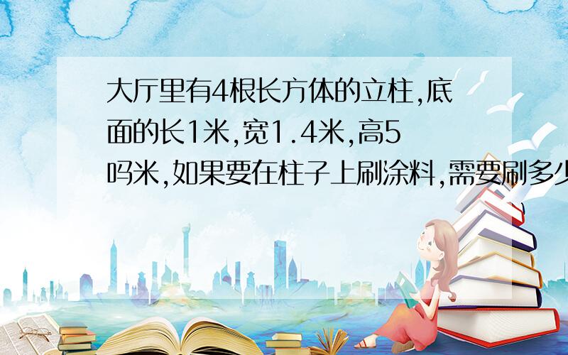 大厅里有4根长方体的立柱,底面的长1米,宽1.4米,高5吗米,如果要在柱子上刷涂料,需要刷多少米m2的涂料