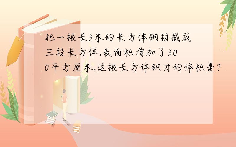 把一根长3米的长方体钢材截成三段长方体,表面积增加了300平方厘米,这根长方体钢才的体积是?