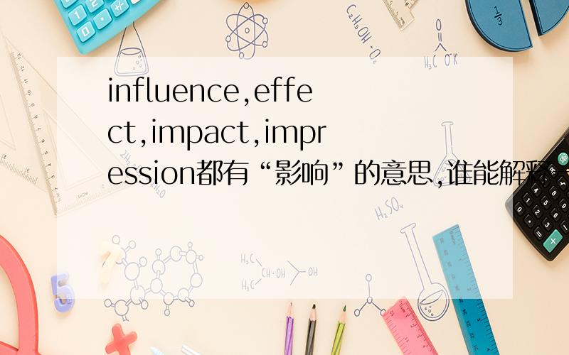 influence,effect,impact,impression都有“影响”的意思,谁能解释一下有什么区别和具体用法