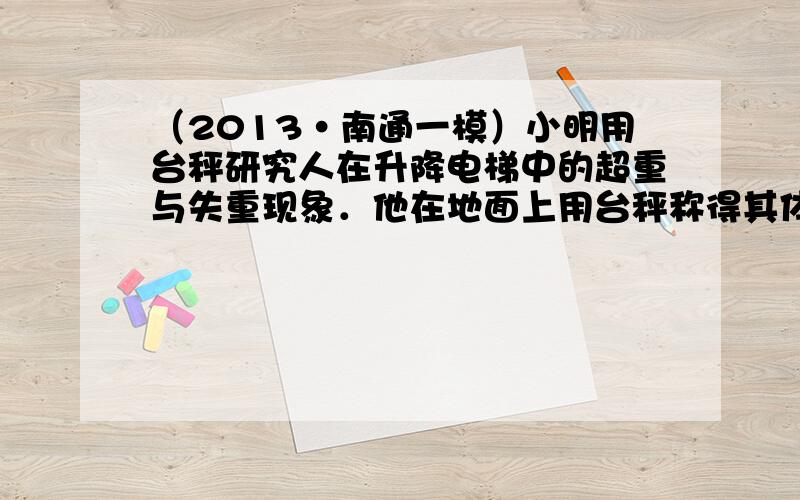 （2013•南通一模）小明用台秤研究人在升降电梯中的超重与失重现象．他在地面上用台秤称得其体重为500N，再将台秤移至电