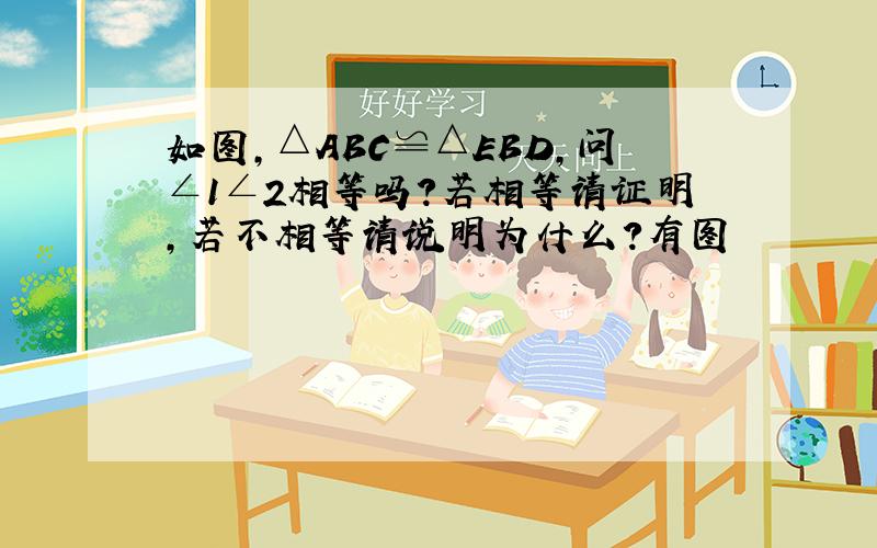 如图,△ABC≌△EBD,问∠1∠2相等吗?若相等请证明,若不相等请说明为什么?有图