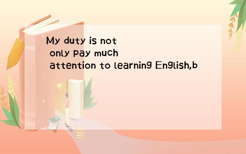 My duty is not only pay much attention to learning English,b