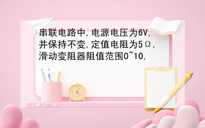 串联电路中,电源电压为6V,并保持不变,定值电阻为5Ω,滑动变阻器阻值范围0~10,