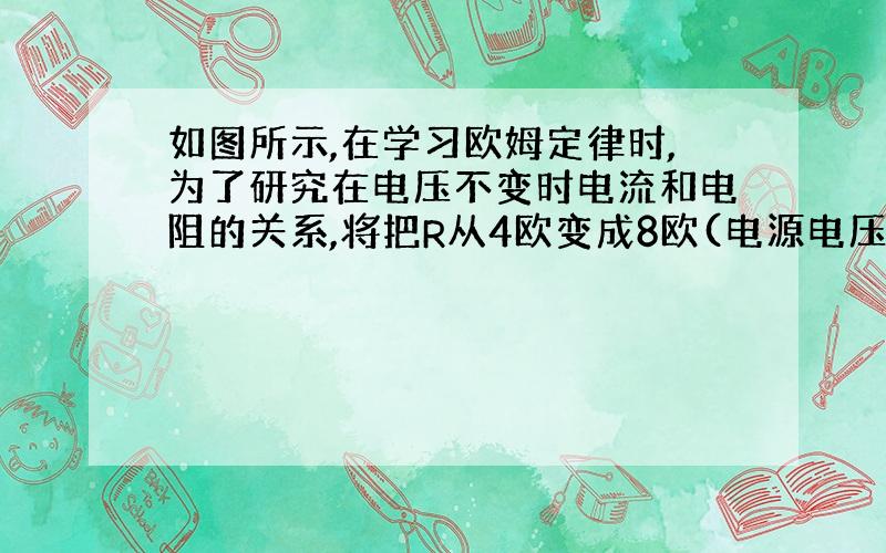 如图所示,在学习欧姆定律时,为了研究在电压不变时电流和电阻的关系,将把R从4欧变成8欧(电源电压保持不变)为了得出正确的