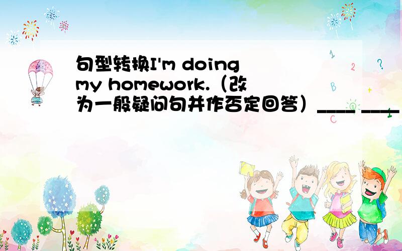 句型转换I'm doing my homework.（改为一般疑问句并作否定回答）____ ____ ____ your