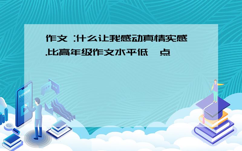 作文 :什么让我感动真情实感.比高年级作文水平低一点