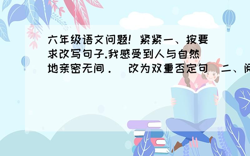 六年级语文问题！紧紧一、按要求改写句子.我感受到人与自然地亲密无间。（改为双重否定句）二、阅读短文，回答问题。 万花溪畔