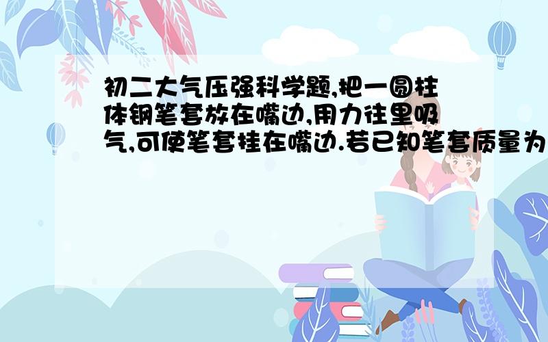 初二大气压强科学题,把一圆柱体钢笔套放在嘴边,用力往里吸气,可使笔套挂在嘴边.若已知笔套质量为20g,笔套内横截面积为0