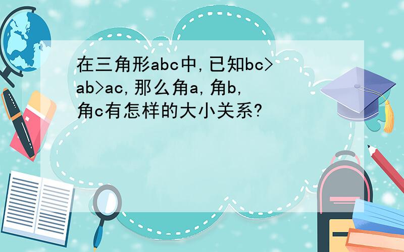 在三角形abc中,已知bc>ab>ac,那么角a,角b,角c有怎样的大小关系?