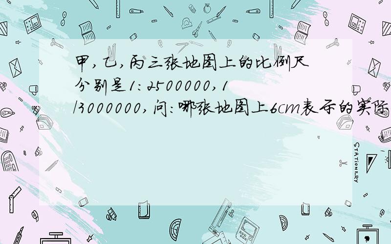 甲,乙,丙三张地图上的比例尺分别是1:2500000,1/3000000,问:哪张地图上6cm表示的实际距离最长?要有过