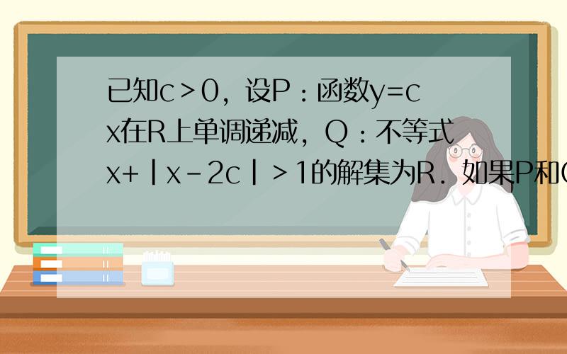 已知c＞0，设P：函数y=cx在R上单调递减，Q：不等式x+|x-2c|＞1的解集为R．如果P和Q有且仅有一个正确，求c