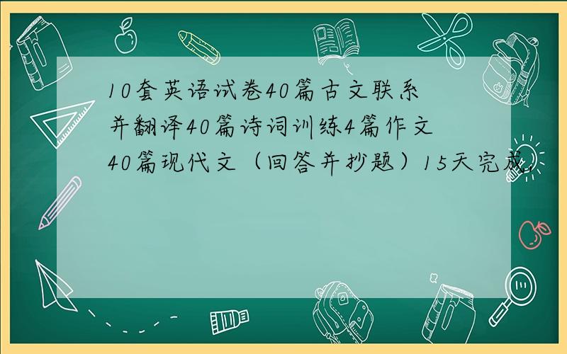 10套英语试卷40篇古文联系并翻译40篇诗词训练4篇作文40篇现代文（回答并抄题）15天完成,