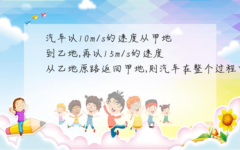 汽车以10m/s的速度从甲地到乙地,再以15m/s的速度从乙地原路返回甲地,则汽车在整个过程中的...