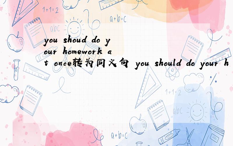 you shoud do your homework at once转为同义句 you should do your h