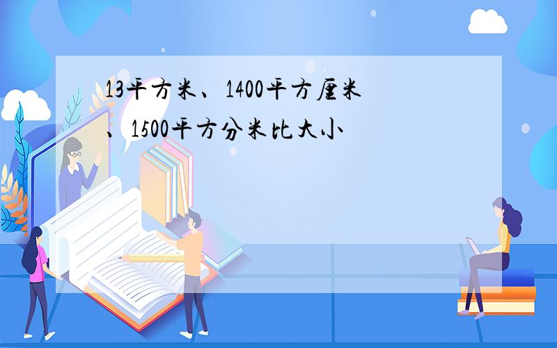 13平方米、1400平方厘米、1500平方分米比大小