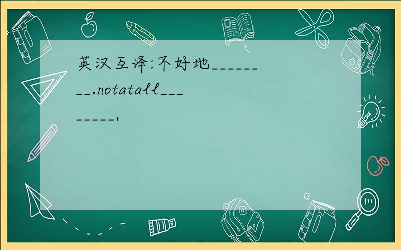 英汉互译:不好地________.notatall________,