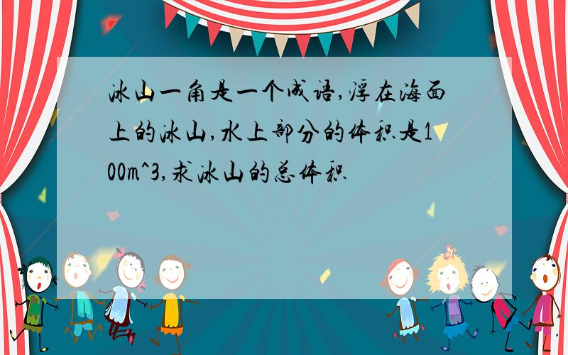 冰山一角是一个成语,浮在海面上的冰山,水上部分的体积是100m^3,求冰山的总体积