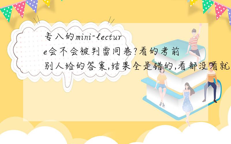 专八的mini-lecture会不会被判雷同卷?看的考前别人给的答案,结果全是错的,看都没看就抄上了有事吗?