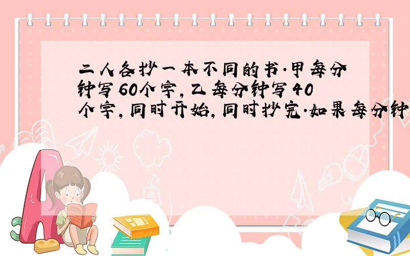 二人各抄一本不同的书.甲每分钟写60个字,乙每分钟写40个字,同时开始,同时抄完.如果每分钟两人个多写10个字,仍写前书