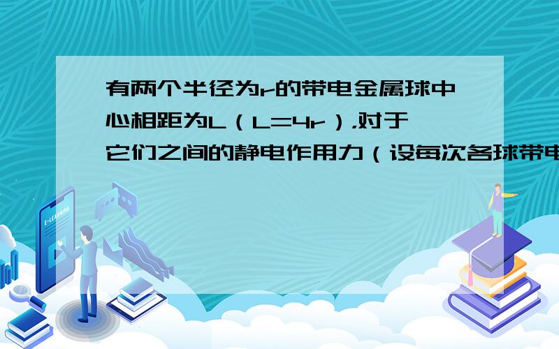 有两个半径为r的带电金属球中心相距为L（L=4r），对于它们之间的静电作用力（设每次各球带电量绝对值相同）（　　）