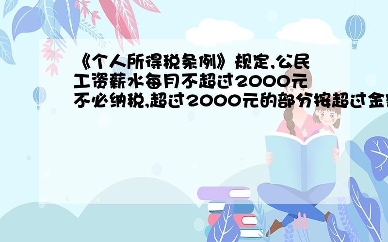 《个人所得税条例》规定,公民工资薪水每月不超过2000元不必纳税,超过2000元的部分按超过金额分段纳税.