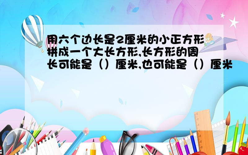 用六个边长是2厘米的小正方形拼成一个大长方形,长方形的周长可能是（）厘米,也可能是（）厘米