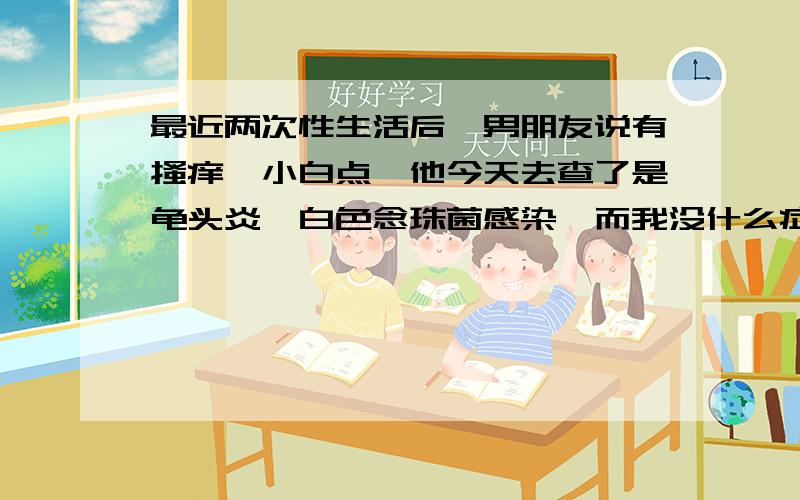 最近两次性生活后,男朋友说有搔痒,小白点,他今天去查了是龟头炎,白色念珠菌感染,而我没什么症状,白带常规检查霉菌滴虫上皮