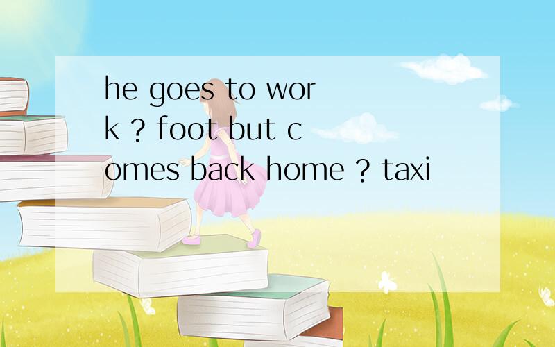 he goes to work ? foot but comes back home ? taxi