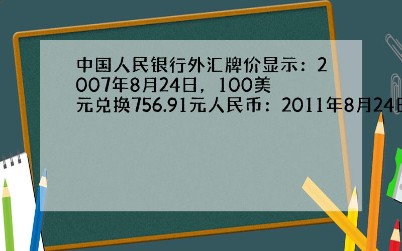 中国人民银行外汇牌价显示：2007年8月24日，100美元兑换756.91元人民币：2011年8月24日，100美元兑换