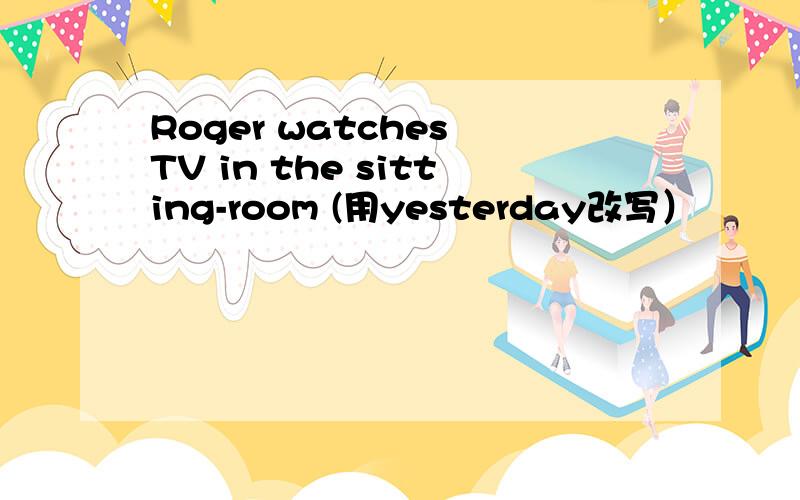 Roger watches TV in the sitting-room (用yesterday改写）