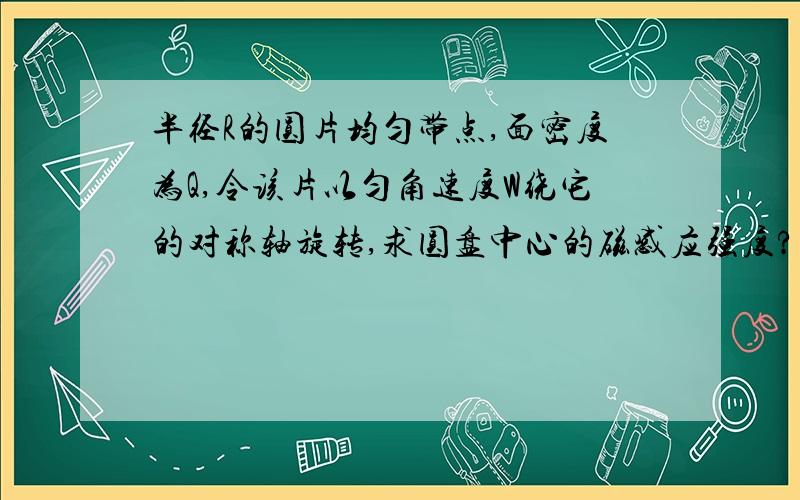 半径R的圆片均匀带点,面密度为Q,令该片以匀角速度W绕它的对称轴旋转,求圆盘中心的磁感应强度?