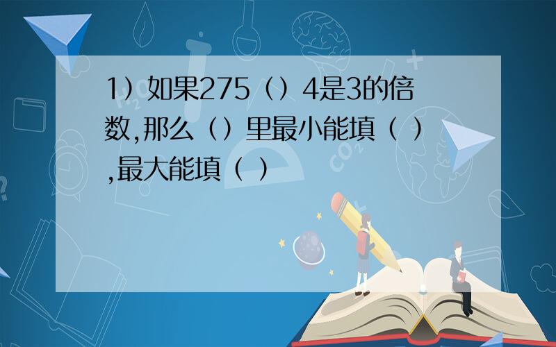 1）如果275（）4是3的倍数,那么（）里最小能填（ ）,最大能填（ ）