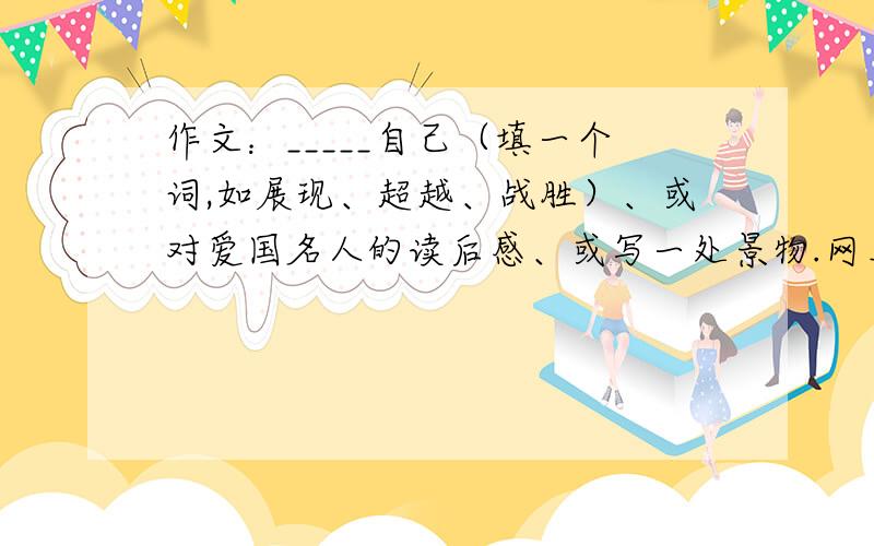 作文：_____自己（填一个词,如展现、超越、战胜）、或对爱国名人的读后感、或写一处景物.网上复制的也行.快呀,今天必须