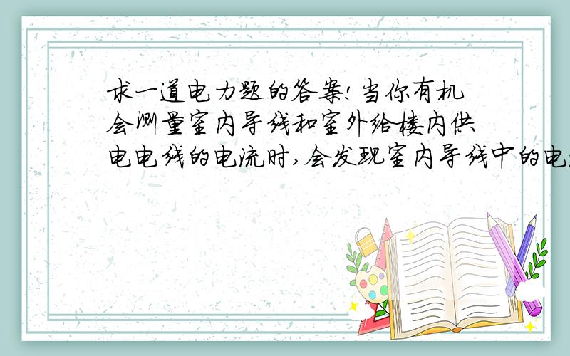 求一道电力题的答案!当你有机会测量室内导线和室外给楼内供电电线的电流时,会发现室内导线中的电流要比搂外给室内供电导线中的