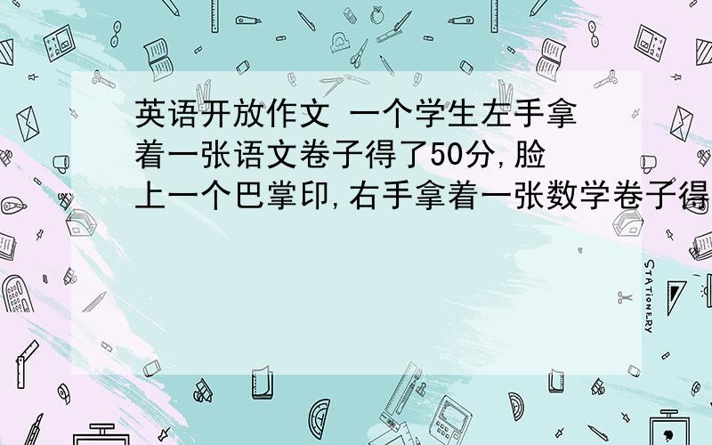 英语开放作文 一个学生左手拿着一张语文卷子得了50分,脸上一个巴掌印,右手拿着一张数学卷子得了100分