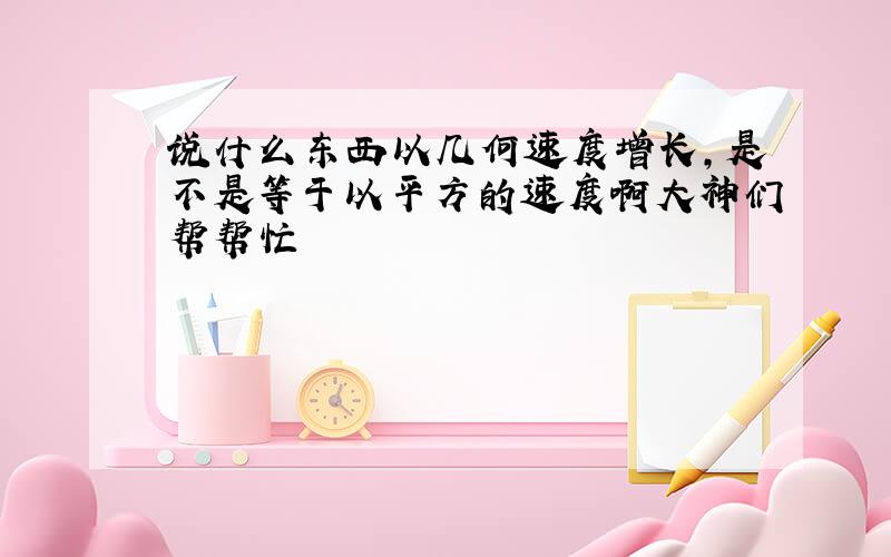 说什么东西以几何速度增长,是不是等于以平方的速度啊大神们帮帮忙