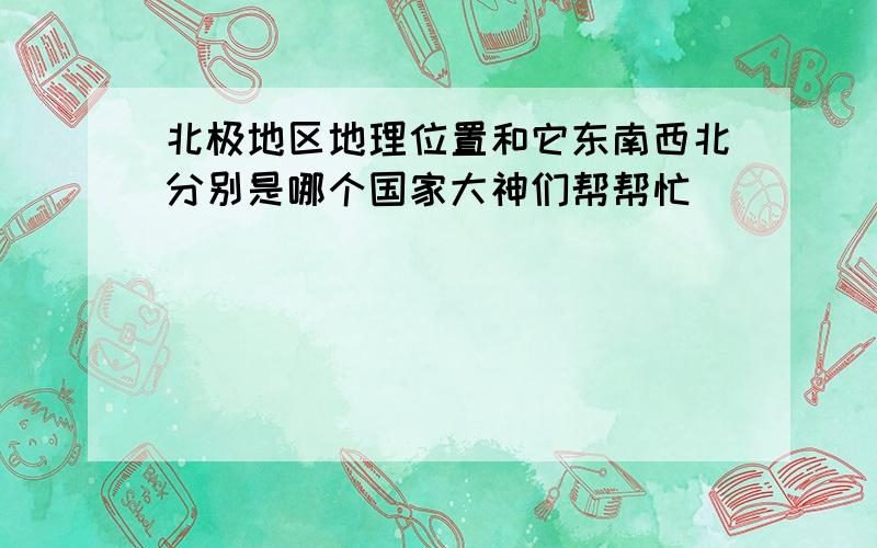 北极地区地理位置和它东南西北分别是哪个国家大神们帮帮忙