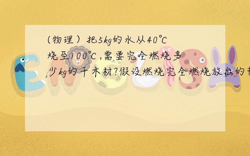 (物理）把5kg的水从40℃烧至100℃,需要完全燃烧多少kg的干木材?假设燃烧完全燃烧放出的热量全部被水吸收