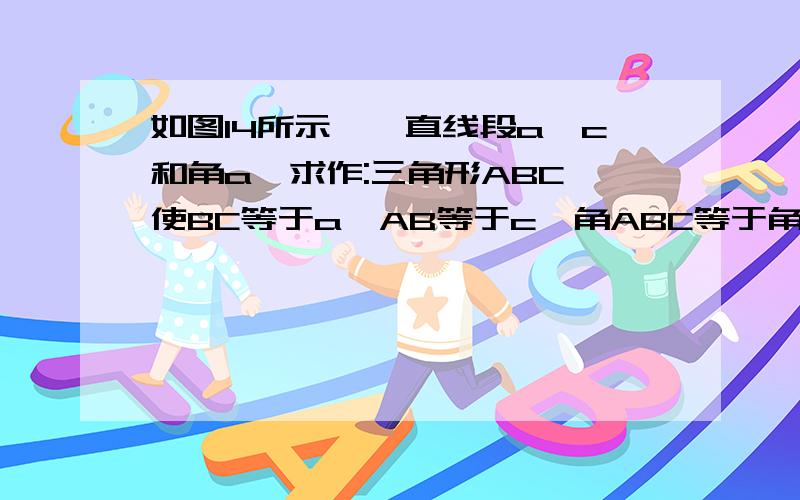 如图14所示,一直线段a,c和角a,求作:三角形ABC,使BC等于a,AB等于c,角ABC等于角a.尺规作图,速求,