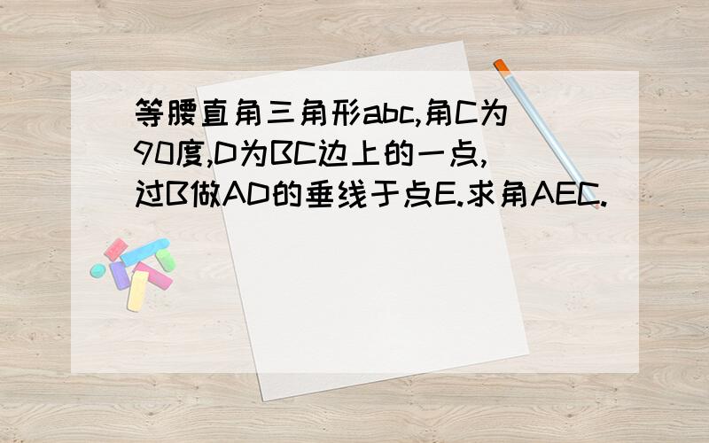 等腰直角三角形abc,角C为90度,D为BC边上的一点,过B做AD的垂线于点E.求角AEC.